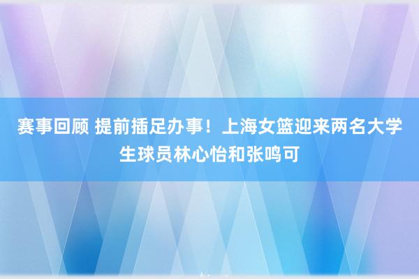 赛事回顾 提前插足办事！上海女篮迎来两名大学生球员林心怡和张鸣可