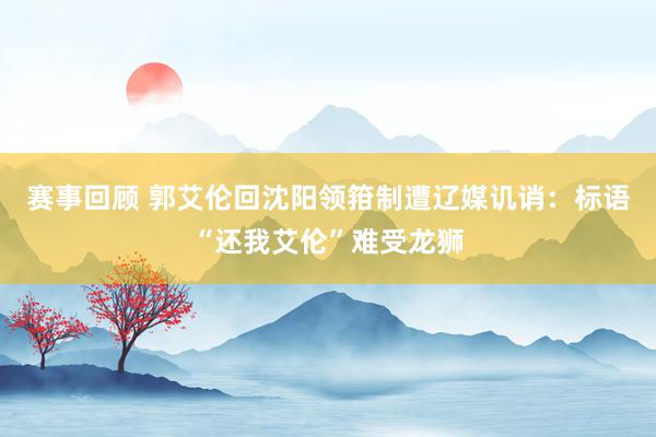 赛事回顾 郭艾伦回沈阳领箝制遭辽媒讥诮：标语“还我艾伦”难受龙狮