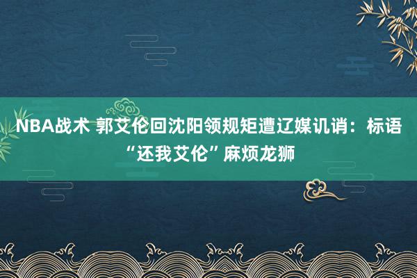 NBA战术 郭艾伦回沈阳领规矩遭辽媒讥诮：标语“还我艾伦”麻烦龙狮