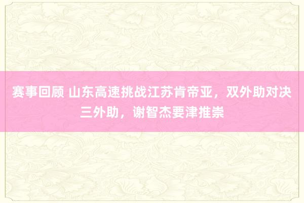 赛事回顾 山东高速挑战江苏肯帝亚，双外助对决三外助，谢智杰要津推崇