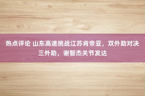 热点评论 山东高速挑战江苏肯帝亚，双外助对决三外助，谢智杰关节发达