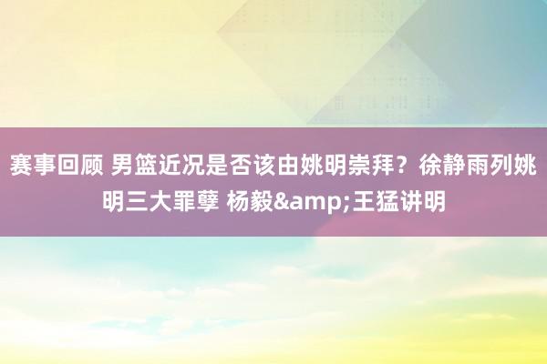 赛事回顾 男篮近况是否该由姚明崇拜？徐静雨列姚明三大罪孽 杨毅&王猛讲明