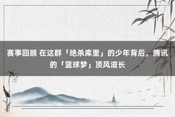 赛事回顾 在这群「绝杀库里」的少年背后，腾讯的「篮球梦」顶风滋长