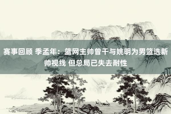 赛事回顾 季孟年：篮网主帅曾干与姚明为男篮选新帅视线 但总局已失去耐性