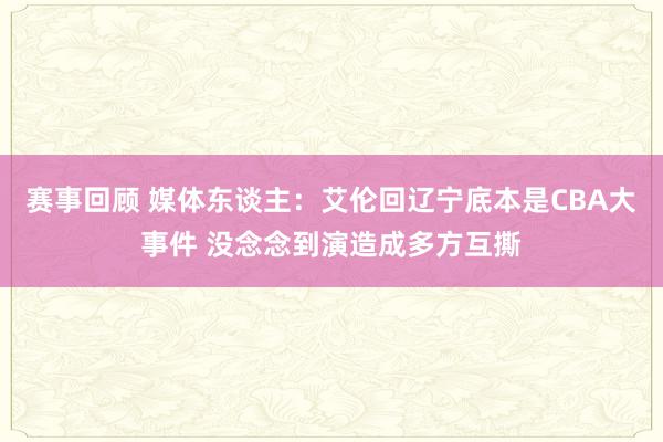 赛事回顾 媒体东谈主：艾伦回辽宁底本是CBA大事件 没念念到演造成多方互撕