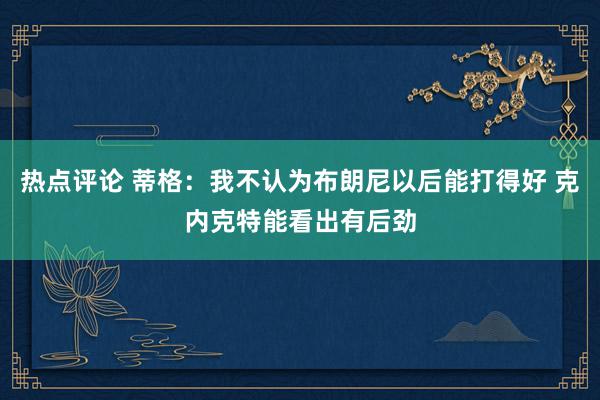 热点评论 蒂格：我不认为布朗尼以后能打得好 克内克特能看出有后劲