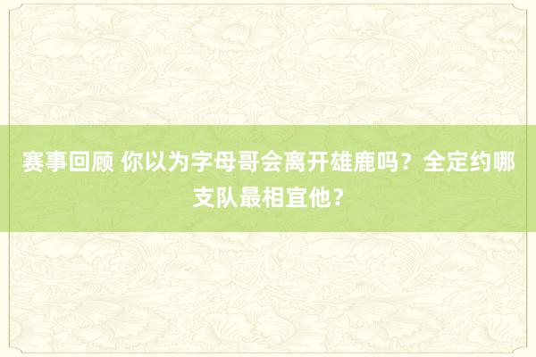 赛事回顾 你以为字母哥会离开雄鹿吗？全定约哪支队最相宜他？