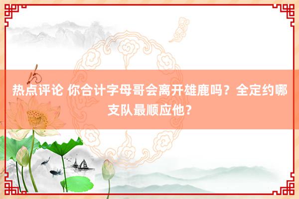 热点评论 你合计字母哥会离开雄鹿吗？全定约哪支队最顺应他？