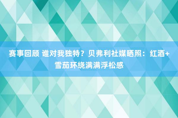 赛事回顾 谁对我独特？贝弗利社媒晒照：红酒+雪茄环绕满满浮松感