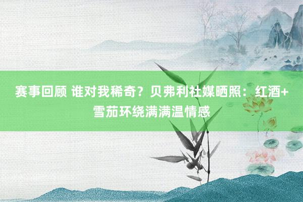 赛事回顾 谁对我稀奇？贝弗利社媒晒照：红酒+雪茄环绕满满温情感