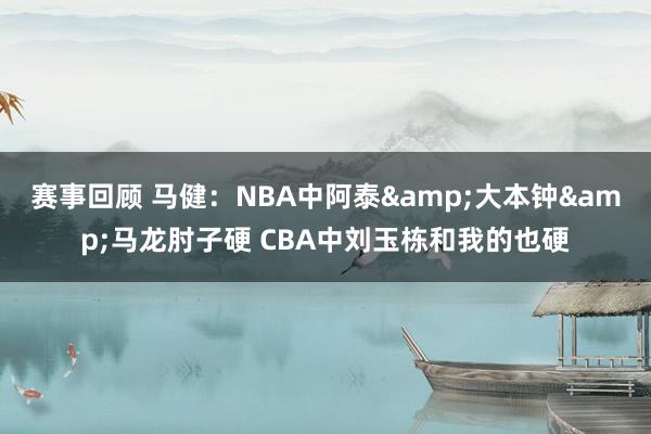 赛事回顾 马健：NBA中阿泰&大本钟&马龙肘子硬 CBA中刘玉栋和我的也硬