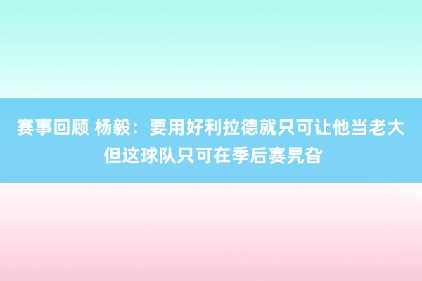 赛事回顾 杨毅：要用好利拉德就只可让他当老大 但这球队只可在季后赛旯旮