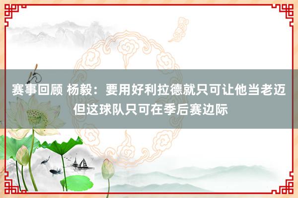 赛事回顾 杨毅：要用好利拉德就只可让他当老迈 但这球队只可在季后赛边际