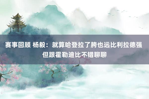 赛事回顾 杨毅：就算哈登拉了胯也远比利拉德强 但跟霍勒迪比不错聊聊