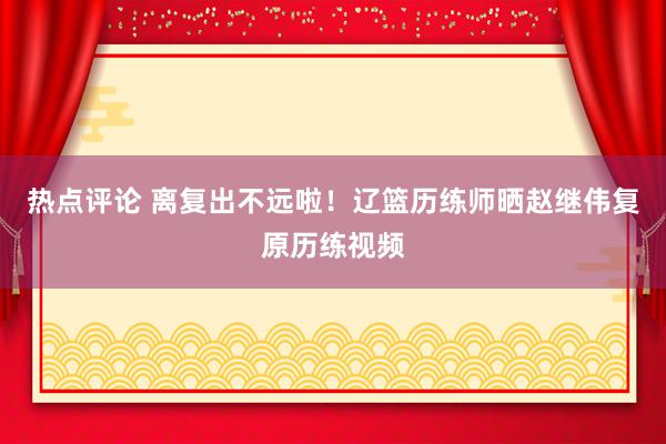 热点评论 离复出不远啦！辽篮历练师晒赵继伟复原历练视频