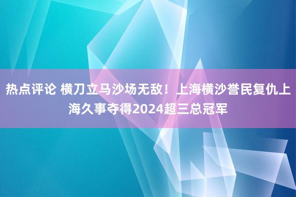 热点评论 横刀立马沙场无敌！上海横沙誉民复仇上海久事夺得2024超三总冠军