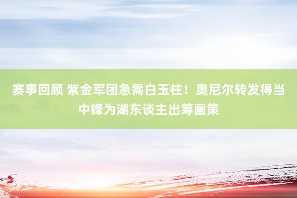 赛事回顾 紫金军团急需白玉柱！奥尼尔转发得当中锋为湖东谈主出筹画策