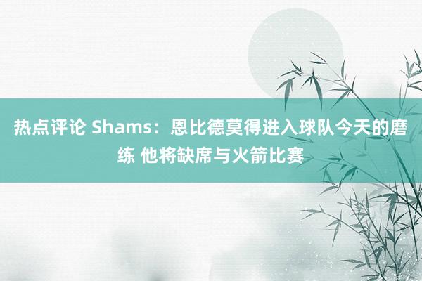 热点评论 Shams：恩比德莫得进入球队今天的磨练 他将缺席与火箭比赛