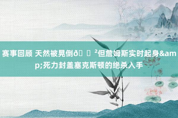 赛事回顾 天然被晃倒😲但詹姆斯实时起身&死力封盖塞克斯顿的绝杀入手