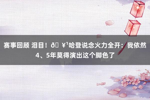 赛事回顾 泪目！🥹哈登说念火力全开：我依然4、5年莫得演出这个脚色了