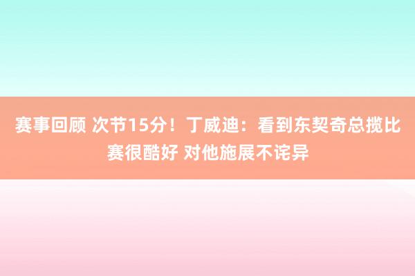 赛事回顾 次节15分！丁威迪：看到东契奇总揽比赛很酷好 对他施展不诧异