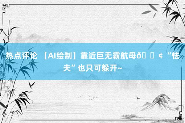 热点评论 【AI绘制】靠近巨无霸航母🚢 “怯夫”也只可躲开~