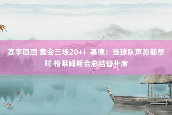 赛事回顾 集会三场20+！基德：当球队声势都整时 格莱姆斯会总结替补席