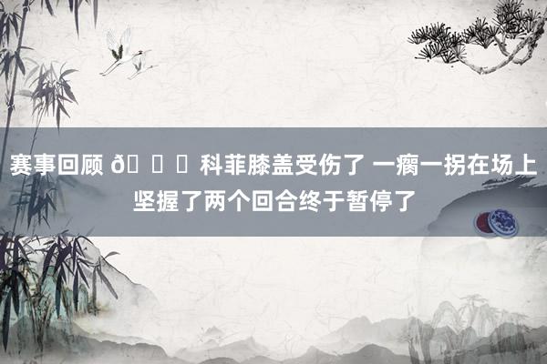 赛事回顾 😐科菲膝盖受伤了 一瘸一拐在场上坚握了两个回合终于暂停了