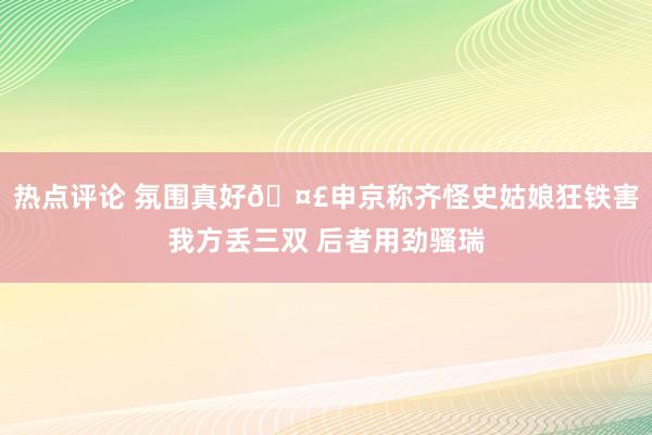 热点评论 氛围真好🤣申京称齐怪史姑娘狂铁害我方丢三双 后者用劲骚瑞