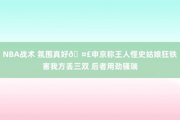 NBA战术 氛围真好🤣申京称王人怪史姑娘狂铁害我方丢三双 后者用劲骚瑞