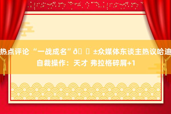 热点评论 “一战成名”😱众媒体东谈主热议哈迪自裁操作：天才 弗拉格碎屑+1