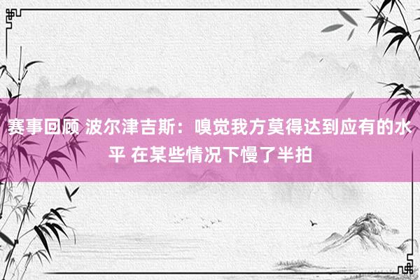 赛事回顾 波尔津吉斯：嗅觉我方莫得达到应有的水平 在某些情况下慢了半拍