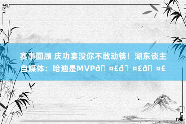 赛事回顾 庆功宴没你不敢动筷！湖东谈主自媒体：哈迪是MVP🤣🤣🤣