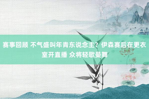 赛事回顾 不气盛叫年青东说念主？伊森赛后在更衣室开直播 众将轻歌曼舞