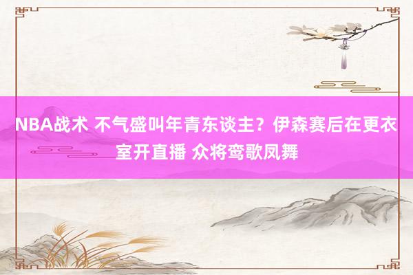 NBA战术 不气盛叫年青东谈主？伊森赛后在更衣室开直播 众将鸾歌凤舞