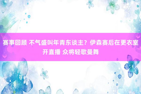 赛事回顾 不气盛叫年青东谈主？伊森赛后在更衣室开直播 众将轻歌曼舞