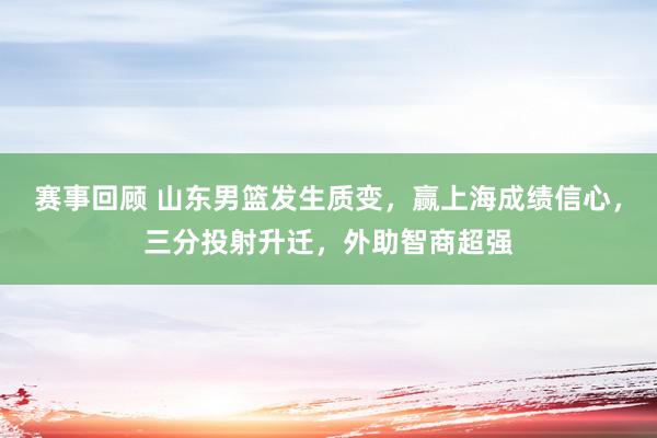 赛事回顾 山东男篮发生质变，赢上海成绩信心，三分投射升迁，外助智商超强