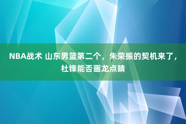 NBA战术 山东男篮第二个，朱荣振的契机来了，杜锋能否画龙点睛